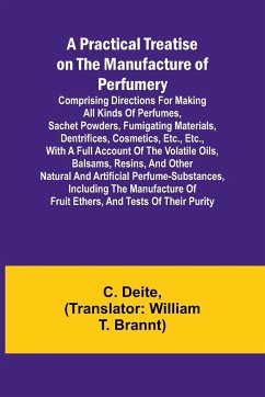 A Practical Treatise on the Manufacture of Perfumery; Comprising directions for making all kinds of perfumes, sachet powders, fumigating materials, dentrifices, cosmetics, etc., etc., with a full account of the volatile oils, balsams, resins, and other na - Deite, C.