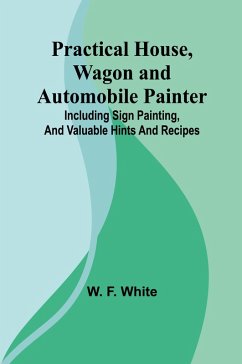 Practical House, Wagon and Automobile Painter; Including sign painting, and valuable hints and recipes - F. White, W.