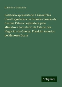 Relatorio apresentado á Assembléa Geral Legislativa na Primeira Sessão da Decima Oitava Legislatura pelo Ministro e Secretario de Estado dos Negocios da Guerra. Franklin Americo de Menezes Doria - Guerra, Ministerio da