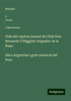 Vida del capitan jeneral de Chile Don Bernardo O'Higgins: brigadier de la Repu¿blica Argentina i gran mariscal del Peru¿ - Vicun¿a Mackenna, Benjami¿n