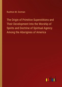 The Origin of Primitive Superstitions and Their Development Into the Worship of Spirits and Doctrine of Spiritual Agency Among the Aborigines of America