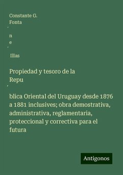 Propiedad y tesoro de la Repu¿blica Oriental del Uruguay desde 1876 a 1881 inclusives; obra demostrativa, administrativa, reglamentaria, proteccional y correctiva para el futura - Fonta¿n e¿ Illas, Constante G.