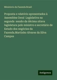 Proposta e relatório apresentados à Assemblea Geral Legislativa na segunda sessão da décima oitava legislatura pelo ministro e secretário de Estado dos negócios da Fazenda.Martinho Alvares da Silva Campos - Fazenda Brasil, Ministerio da