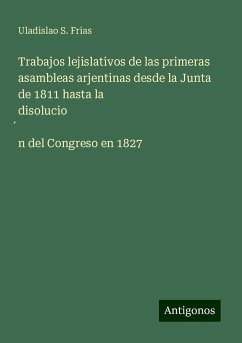 Trabajos lejislativos de las primeras asambleas arjentinas desde la Junta de 1811 hasta la disolucio¿n del Congreso en 1827 - Frias, Uladislao S.