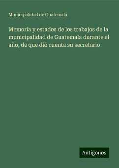 Memoria y estados de los trabajos de la municipalidad de Guatemala durante el año, de que dió cuenta su secretario - Guatemala, Municipalidad de