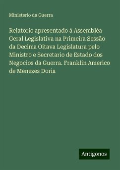 Relatorio apresentado á Assembléa Geral Legislativa na Primeira Sessão da Decima Oitava Legislatura pelo Ministro e Secretario de Estado dos Negocios da Guerra. Franklin Americo de Menezes Doria - Guerra, Ministerio da