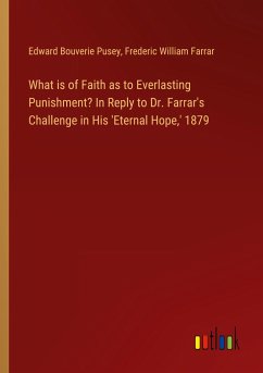 What is of Faith as to Everlasting Punishment? In Reply to Dr. Farrar's Challenge in His 'Eternal Hope,' 1879 - Pusey, Edward Bouverie; Farrar, Frederic William