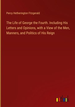 The Life of George the Fourth. Including His Letters and Opinions, with a View of the Men, Manners, and Politics of His Reign - Fitzgerald, Percy Hetherington