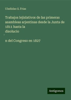 Trabajos lejislativos de las primeras asambleas arjentinas desde la Junta de 1811 hasta la disolucio¿n del Congreso en 1827 - Frias, Uladislao S.