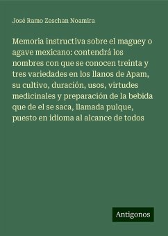 Memoria instructiva sobre el maguey o agave mexicano: contendrá los nombres con que se conocen treinta y tres variedades en los llanos de Apam, su cultivo, duración, usos, virtudes medicinales y preparación de la bebida que de el se saca, llamada pulque, puesto en idioma al alcance de todos - Zeschan Noamira, José Ramo