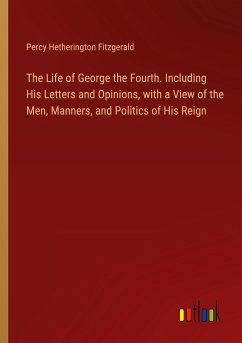 The Life of George the Fourth. Including His Letters and Opinions, with a View of the Men, Manners, and Politics of His Reign - Fitzgerald, Percy Hetherington