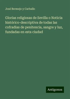 Glorias religiosas de Sevilla o Noticia histórico-descriptiva de todas las cofradias de penitencia, sangre y luz, fundadas en esta ciudad - Bermejo y Carballo, José