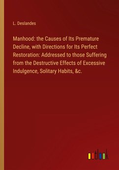 Manhood: the Causes of Its Premature Decline, with Directions for Its Perfect Restoration: Addressed to those Suffering from the Destructive Effects of Excessive Indulgence, Solitary Habits, &c.