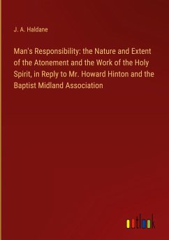 Man's Responsibility: the Nature and Extent of the Atonement and the Work of the Holy Spirit, in Reply to Mr. Howard Hinton and the Baptist Midland Association - Haldane, J. A.