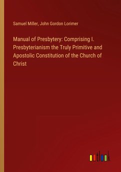 Manual of Presbytery: Comprising I. Presbyterianism the Truly Primitive and Apostolic Constitution of the Church of Christ - Miller, Samuel; Lorimer, John Gordon