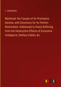 Manhood: the Causes of Its Premature Decline, with Directions for Its Perfect Restoration: Addressed to those Suffering from the Destructive Effects of Excessive Indulgence, Solitary Habits, &c.