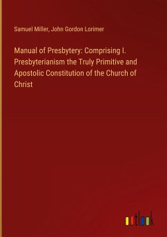 Manual of Presbytery: Comprising I. Presbyterianism the Truly Primitive and Apostolic Constitution of the Church of Christ - Miller, Samuel; Lorimer, John Gordon