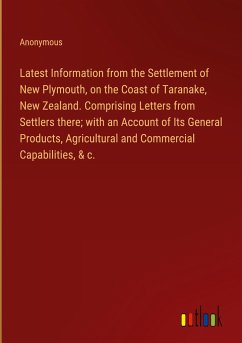 Latest Information from the Settlement of New Plymouth, on the Coast of Taranake, New Zealand. Comprising Letters from Settlers there; with an Account of Its General Products, Agricultural and Commercial Capabilities, & c. - Anonymous