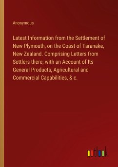 Latest Information from the Settlement of New Plymouth, on the Coast of Taranake, New Zealand. Comprising Letters from Settlers there; with an Account of Its General Products, Agricultural and Commercial Capabilities, & c.