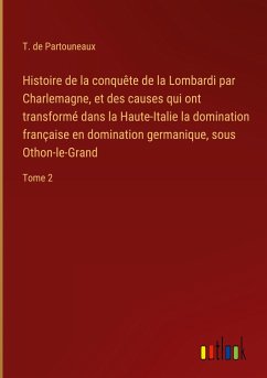 Histoire de la conquête de la Lombardi par Charlemagne, et des causes qui ont transformé dans la Haute-Italie la domination française en domination germanique, sous Othon-le-Grand - Partouneaux, T. De