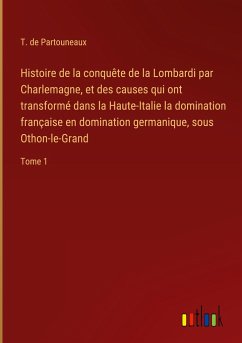 Histoire de la conquête de la Lombardi par Charlemagne, et des causes qui ont transformé dans la Haute-Italie la domination française en domination germanique, sous Othon-le-Grand - Partouneaux, T. De