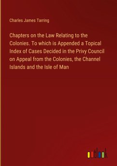 Chapters on the Law Relating to the Colonies. To which is Appended a Topical Index of Cases Decided in the Privy Council on Appeal from the Colonies, the Channel Islands and the Isle of Man