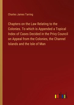Chapters on the Law Relating to the Colonies. To which is Appended a Topical Index of Cases Decided in the Privy Council on Appeal from the Colonies, the Channel Islands and the Isle of Man