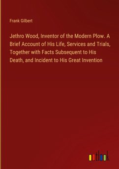 Jethro Wood, Inventor of the Modern Plow. A Brief Account of His Life, Services and Trials, Together with Facts Subsequent to His Death, and Incident to His Great Invention