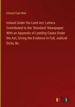 Ireland Under the Land Act: Letters Contributed to the 'Standard' Newspaper; With an Appendix of Leading Cases Under the Act, Giving the Evidence in Full, Judicial Dicta, &c.