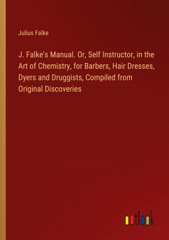 J. Falke's Manual. Or, Self Instructor, in the Art of Chemistry, for Barbers, Hair Dresses, Dyers and Druggists, Compiled from Original Discoveries
