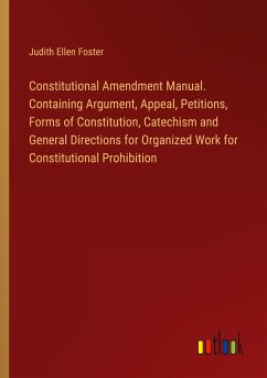 Constitutional Amendment Manual. Containing Argument, Appeal, Petitions, Forms of Constitution, Catechism and General Directions for Organized Work for Constitutional Prohibition - Foster, Judith Ellen