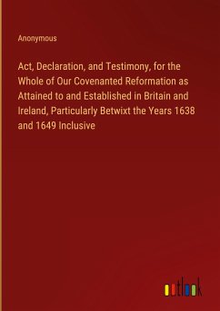 Act, Declaration, and Testimony, for the Whole of Our Covenanted Reformation as Attained to and Established in Britain and Ireland, Particularly Betwixt the Years 1638 and 1649 Inclusive