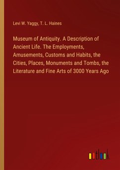 Museum of Antiquity. A Description of Ancient Life. The Employments, Amusements, Customs and Habits, the Cities, Places, Monuments and Tombs, the Literature and Fine Arts of 3000 Years Ago
