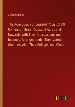 The Acre-ocracy of England. A List of All Owners of Three Thousand Acres and Upwards, with Their Possessions and Incomes, Arranged Under Their Various Counties, Also Their Colleges and Clubs