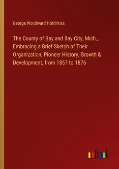 The County of Bay and Bay City, Mich., Embracing a Brief Sketch of Their Organization, Pioneer History, Growth & Development, from 1857 to 1876