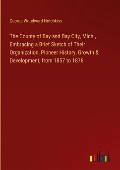 The County of Bay and Bay City, Mich., Embracing a Brief Sketch of Their Organization, Pioneer History, Growth & Development, from 1857 to 1876