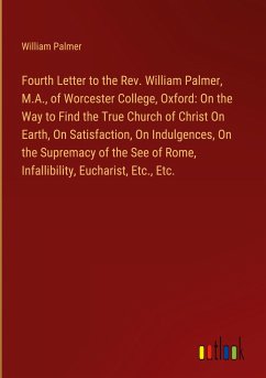 Fourth Letter to the Rev. William Palmer, M.A., of Worcester College, Oxford: On the Way to Find the True Church of Christ On Earth, On Satisfaction, On Indulgences, On the Supremacy of the See of Rome, Infallibility, Eucharist, Etc., Etc. - Palmer, William