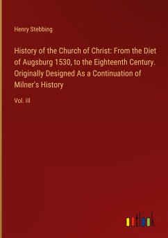 History of the Church of Christ: From the Diet of Augsburg 1530, to the Eighteenth Century. Originally Designed As a Continuation of Milner's History - Stebbing, Henry