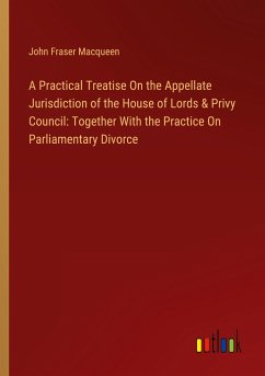 A Practical Treatise On the Appellate Jurisdiction of the House of Lords & Privy Council: Together With the Practice On Parliamentary Divorce - Macqueen, John Fraser