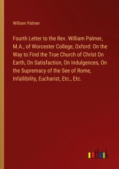 Fourth Letter to the Rev. William Palmer, M.A., of Worcester College, Oxford: On the Way to Find the True Church of Christ On Earth, On Satisfaction, On Indulgences, On the Supremacy of the See of Rome, Infallibility, Eucharist, Etc., Etc. - Palmer, William