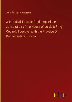 A Practical Treatise On the Appellate Jurisdiction of the House of Lords & Privy Council: Together With the Practice On Parliamentary Divorce