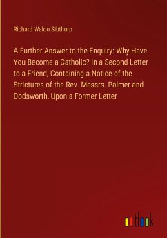 A Further Answer to the Enquiry: Why Have You Become a Catholic? In a Second Letter to a Friend, Containing a Notice of the Strictures of the Rev. Messrs. Palmer and Dodsworth, Upon a Former Letter