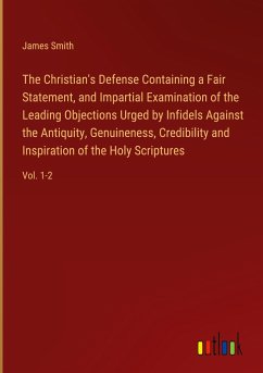 The Christian's Defense Containing a Fair Statement, and Impartial Examination of the Leading Objections Urged by Infidels Against the Antiquity, Genuineness, Credibility and Inspiration of the Holy Scriptures - Smith, James