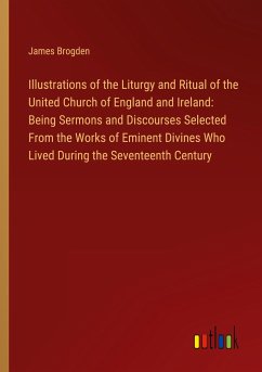 Illustrations of the Liturgy and Ritual of the United Church of England and Ireland: Being Sermons and Discourses Selected From the Works of Eminent Divines Who Lived During the Seventeenth Century - Brogden, James
