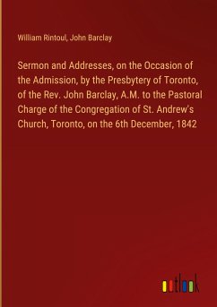 Sermon and Addresses, on the Occasion of the Admission, by the Presbytery of Toronto, of the Rev. John Barclay, A.M. to the Pastoral Charge of the Congregation of St. Andrew's Church, Toronto, on the 6th December, 1842 - Rintoul, William; Barclay, John