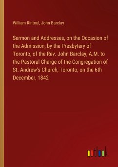 Sermon and Addresses, on the Occasion of the Admission, by the Presbytery of Toronto, of the Rev. John Barclay, A.M. to the Pastoral Charge of the Congregation of St. Andrew's Church, Toronto, on the 6th December, 1842