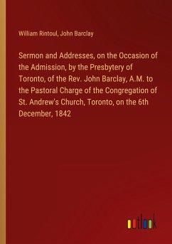 Sermon and Addresses, on the Occasion of the Admission, by the Presbytery of Toronto, of the Rev. John Barclay, A.M. to the Pastoral Charge of the Congregation of St. Andrew's Church, Toronto, on the 6th December, 1842 - Rintoul, William; Barclay, John