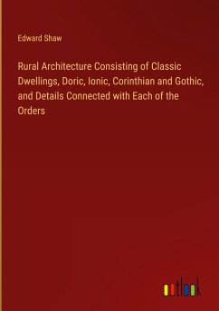 Rural Architecture Consisting of Classic Dwellings, Doric, Ionic, Corinthian and Gothic, and Details Connected with Each of the Orders - Shaw, Edward