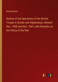 Outline of the Operations of the British Troops in Scinde and Afghanistan, Betwixt Nov. 1838 and Nov. 1841; with Remarks on the Policy of the War