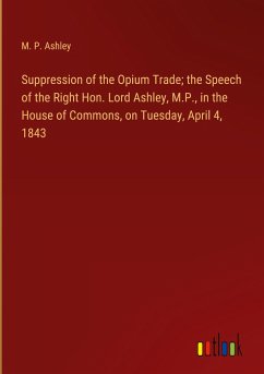 Suppression of the Opium Trade; the Speech of the Right Hon. Lord Ashley, M.P., in the House of Commons, on Tuesday, April 4, 1843 - Ashley, M. P.